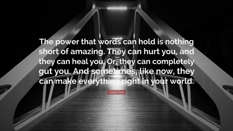 Carian Cole Quote: “The power that words can hold is nothing short of amazing. They can hurt you, and they can heal you. Or, they can completely gut you. And sometimes, like now, they can make everything right in your world.”