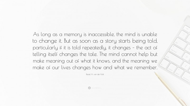 Bessel A. van der Kolk Quote: “As long as a memory is inaccessible, the mind is unable to change it. But as soon as a story starts being told, particularly if it is told repeatedly, it changes – the act of telling itself changes the tale. The mind cannot help but make meaning out of what it knows, and the meaning we make of our lives changes how and what we remember.”