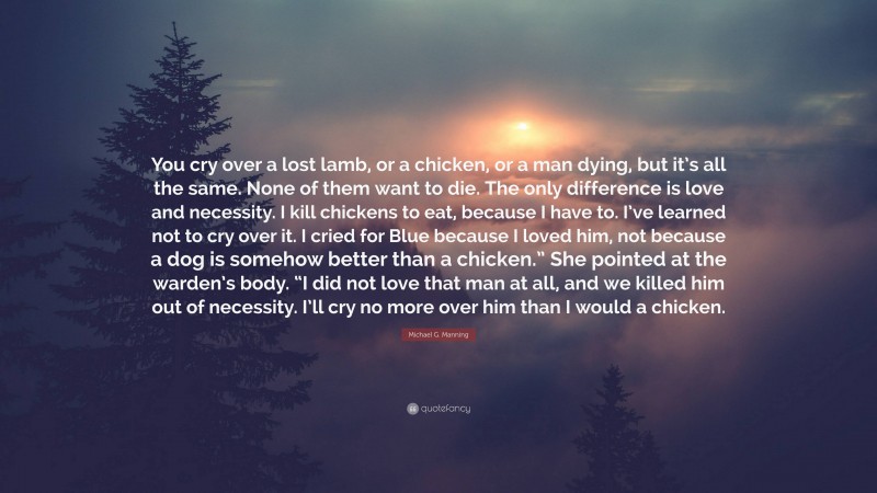 Michael G. Manning Quote: “You cry over a lost lamb, or a chicken, or a man dying, but it’s all the same. None of them want to die. The only difference is love and necessity. I kill chickens to eat, because I have to. I’ve learned not to cry over it. I cried for Blue because I loved him, not because a dog is somehow better than a chicken.” She pointed at the warden’s body. “I did not love that man at all, and we killed him out of necessity. I’ll cry no more over him than I would a chicken.”