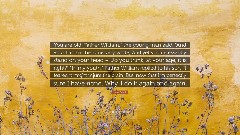 Lewis Carroll Quote: “You are old, Father William,” the young man said, “And your hair has become very white; And yet you incessantly stand on your head – Do you think, at your age, it is right?” “In my youth,” Father William replied to his son, “I feared it might injure the brain; But, now that I’m perfectly sure I have none, Why, I do it again and again.”