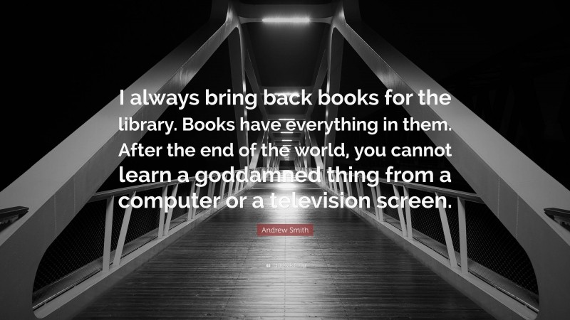 Andrew Smith Quote: “I always bring back books for the library. Books have everything in them. After the end of the world, you cannot learn a goddamned thing from a computer or a television screen.”