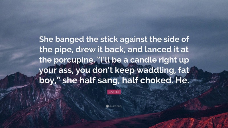 Joe Hill Quote: “She banged the stick against the side of the pipe, drew it back, and lanced it at the porcupine. “I’ll be a candle right up your ass, you don’t keep waddling, fat boy,” she half sang, half choked. He.”