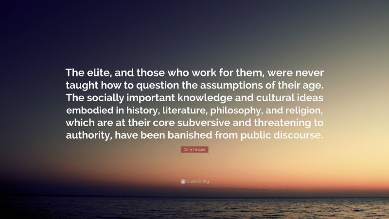 Chris Hedges Quote: “The elite, and those who work for them, were never taught how to question the assumptions of their age. The socially important knowledge and cultural ideas embodied in history, literature, philosophy, and religion, which are at their core subversive and threatening to authority, have been banished from public discourse.”