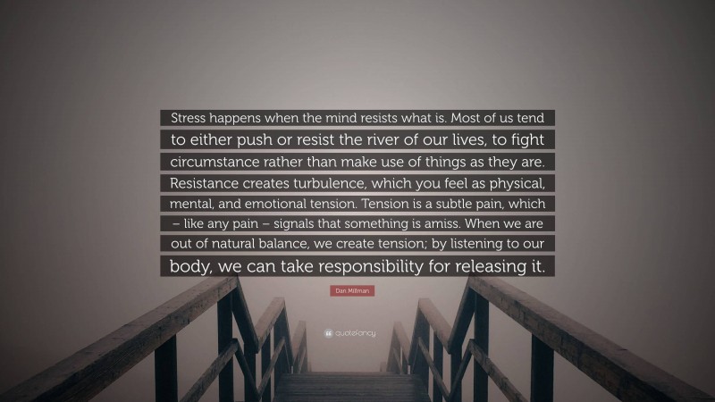 Dan Millman Quote: “Stress happens when the mind resists what is. Most of us tend to either push or resist the river of our lives, to fight circumstance rather than make use of things as they are. Resistance creates turbulence, which you feel as physical, mental, and emotional tension. Tension is a subtle pain, which – like any pain – signals that something is amiss. When we are out of natural balance, we create tension; by listening to our body, we can take responsibility for releasing it.”