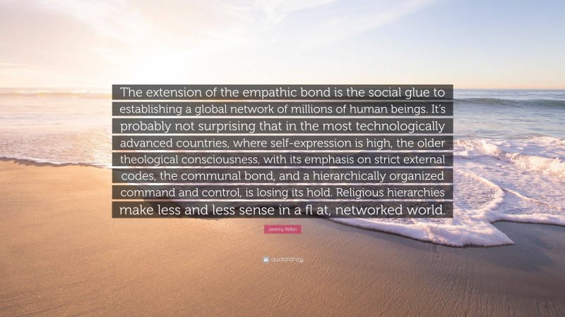 Jeremy Rifkin Quote: “The extension of the empathic bond is the social glue to establishing a global network of millions of human beings. It’s probably not surprising that in the most technologically advanced countries, where self-expression is high, the older theological consciousness, with its emphasis on strict external codes, the communal bond, and a hierarchically organized command and control, is losing its hold. Religious hierarchies make less and less sense in a fl at, networked world.”