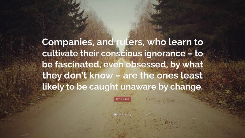 Ian Leslie Quote: “Companies, and rulers, who learn to cultivate their conscious ignorance – to be fascinated, even obsessed, by what they don’t know – are the ones least likely to be caught unaware by change.”
