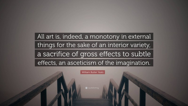 William Butler Yeats Quote: “All art is, indeed, a monotony in external things for the sake of an interior variety, a sacrifice of gross effects to subtle effects, an asceticism of the imagination.”