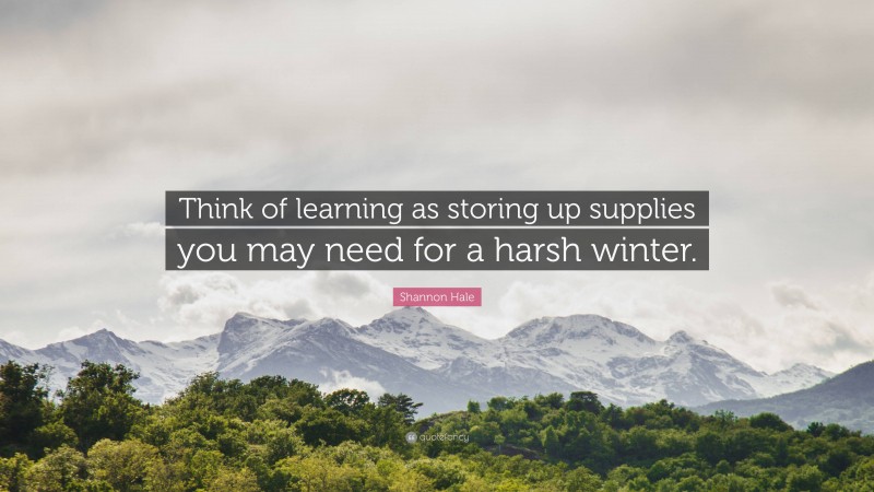 Shannon Hale Quote: “Think of learning as storing up supplies you may need for a harsh winter.”