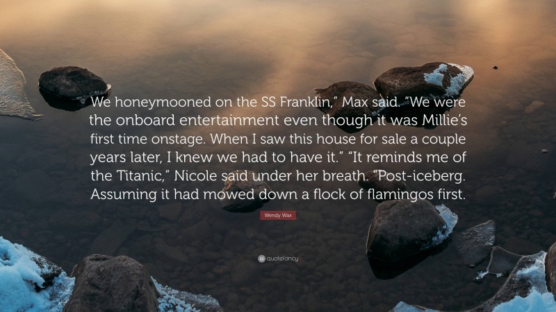 Wendy Wax Quote: “We honeymooned on the SS Franklin,” Max said. “We were the onboard entertainment even though it was Millie’s first time onstage. When I saw this house for sale a couple years later, I knew we had to have it.” “It reminds me of the Titanic,” Nicole said under her breath. “Post-iceberg. Assuming it had mowed down a flock of flamingos first.”