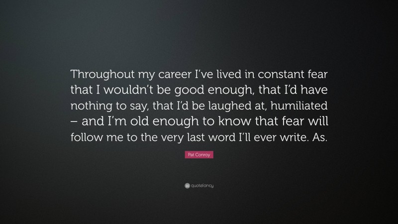 Pat Conroy Quote: “Throughout my career I’ve lived in constant fear that I wouldn’t be good enough, that I’d have nothing to say, that I’d be laughed at, humiliated – and I’m old enough to know that fear will follow me to the very last word I’ll ever write. As.”