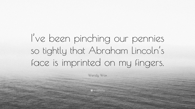 Wendy Wax Quote: “I’ve been pinching our pennies so tightly that Abraham Lincoln’s face is imprinted on my fingers.”