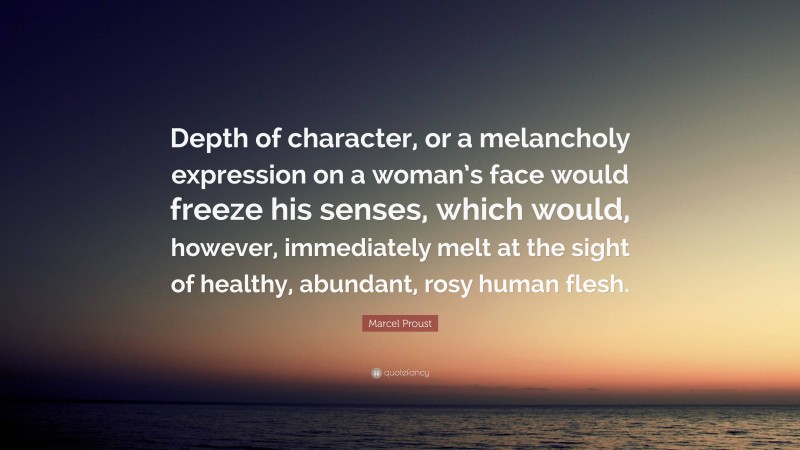 Marcel Proust Quote: “Depth of character, or a melancholy expression on a woman’s face would freeze his senses, which would, however, immediately melt at the sight of healthy, abundant, rosy human flesh.”