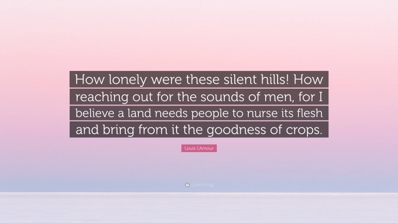 Louis L'Amour Quote: “How lonely were these silent hills! How reaching out for the sounds of men, for I believe a land needs people to nurse its flesh and bring from it the goodness of crops.”
