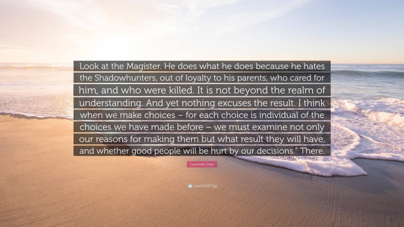 Cassandra Clare Quote: “Look at the Magister. He does what he does because he hates the Shadowhunters, out of loyalty to his parents, who cared for him, and who were killed. It is not beyond the realm of understanding. And yet nothing excuses the result. I think when we make choices – for each choice is individual of the choices we have made before – we must examine not only our reasons for making them but what result they will have, and whether good people will be hurt by our decisions.” There.”