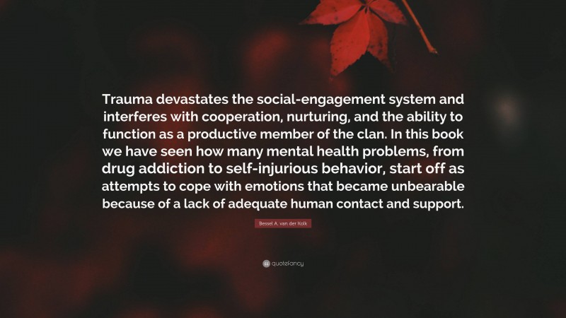 Bessel A. van der Kolk Quote: “Trauma devastates the social-engagement system and interferes with cooperation, nurturing, and the ability to function as a productive member of the clan. In this book we have seen how many mental health problems, from drug addiction to self-injurious behavior, start off as attempts to cope with emotions that became unbearable because of a lack of adequate human contact and support.”