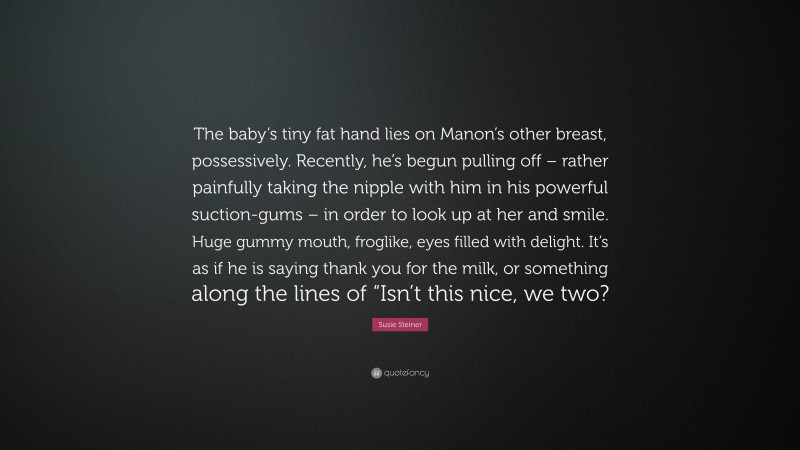 Susie Steiner Quote: “The baby’s tiny fat hand lies on Manon’s other breast, possessively. Recently, he’s begun pulling off – rather painfully taking the nipple with him in his powerful suction-gums – in order to look up at her and smile. Huge gummy mouth, froglike, eyes filled with delight. It’s as if he is saying thank you for the milk, or something along the lines of “Isn’t this nice, we two?”