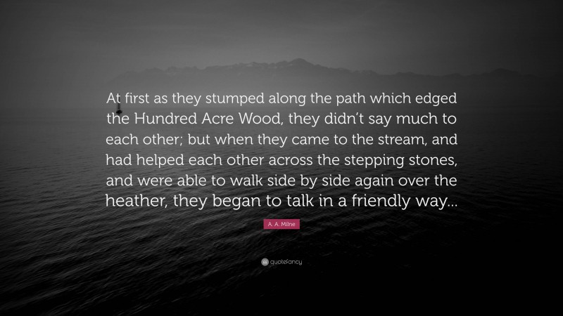 A. A. Milne Quote: “At first as they stumped along the path which edged the Hundred Acre Wood, they didn’t say much to each other; but when they came to the stream, and had helped each other across the stepping stones, and were able to walk side by side again over the heather, they began to talk in a friendly way...”