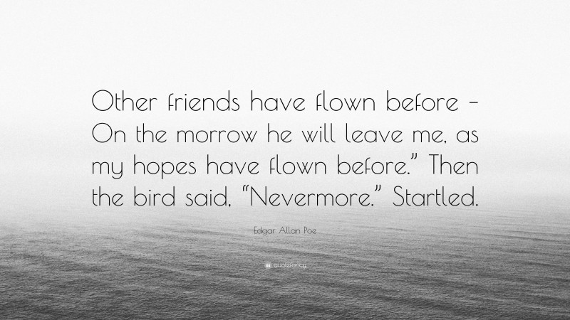 Edgar Allan Poe Quote: “Other friends have flown before – On the morrow he will leave me, as my hopes have flown before.” Then the bird said, “Nevermore.” Startled.”