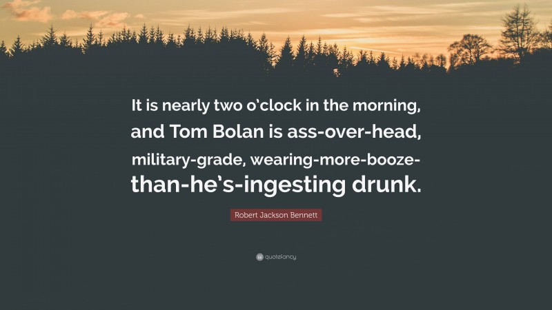 Robert Jackson Bennett Quote: “It is nearly two o’clock in the morning, and Tom Bolan is ass-over-head, military-grade, wearing-more-booze-than-he’s-ingesting drunk.”