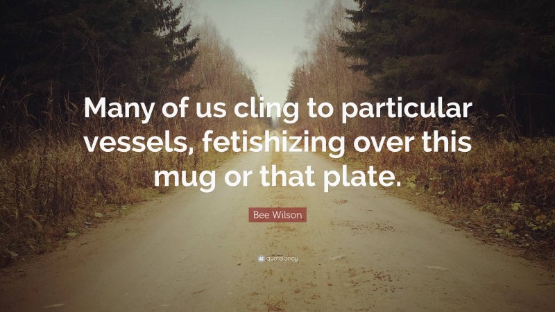 Bee Wilson Quote: “Many of us cling to particular vessels, fetishizing over this mug or that plate.”