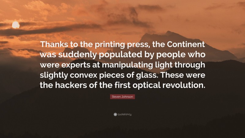 Steven Johnson Quote: “Thanks to the printing press, the Continent was suddenly populated by people who were experts at manipulating light through slightly convex pieces of glass. These were the hackers of the first optical revolution.”