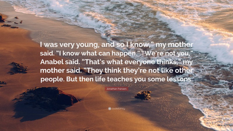 Jonathan Franzen Quote: “I was very young, and so I know,” my mother said. “I know what can happen.” “We’re not you,” Anabel said. “That’s what everyone thinks,” my mother said. “They think they’re not like other people. But then life teaches you some lessons.”