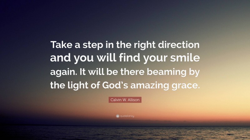 Calvin W. Allison Quote: “Take a step in the right direction and you will find your smile again. It will be there beaming by the light of God’s amazing grace.”