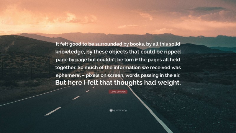 David Levithan Quote: “It felt good to be surrounded by books, by all this solid knowledge, by these objects that could be ripped page by page but couldn’t be torn if the pages all held together. So much of the information we received was ephemeral – pixels on screen, words passing in the air. But here I felt that thoughts had weight.”