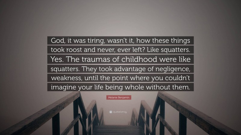 Melanie Benjamin Quote: “God, it was tiring, wasn’t it, how these things took roost and never, ever left? Like squatters. Yes. The traumas of childhood were like squatters. They took advantage of negligence, weakness, until the point where you couldn’t imagine your life being whole without them.”