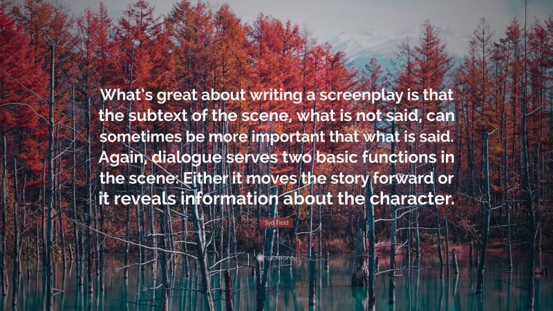 Syd Field Quote: “What’s great about writing a screenplay is that the subtext of the scene, what is not said, can sometimes be more important that what is said. Again, dialogue serves two basic functions in the scene: Either it moves the story forward or it reveals information about the character.”