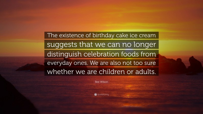 Bee Wilson Quote: “The existence of birthday cake ice cream suggests that we can no longer distinguish celebration foods from everyday ones. We are also not too sure whether we are children or adults.”