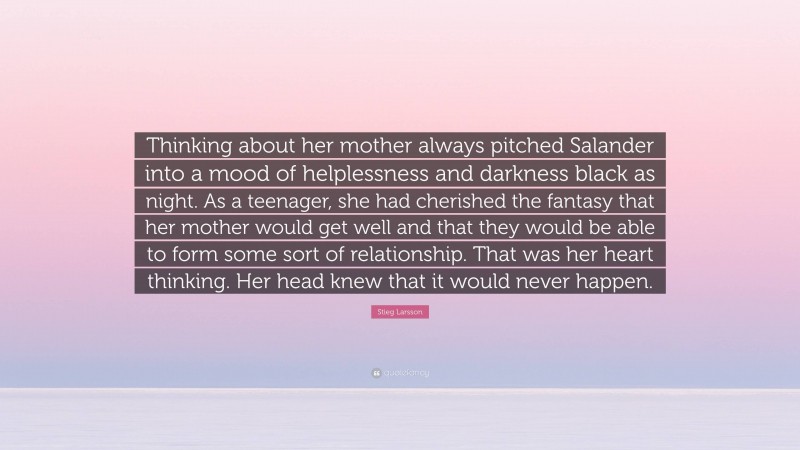 Stieg Larsson Quote: “Thinking about her mother always pitched Salander into a mood of helplessness and darkness black as night. As a teenager, she had cherished the fantasy that her mother would get well and that they would be able to form some sort of relationship. That was her heart thinking. Her head knew that it would never happen.”