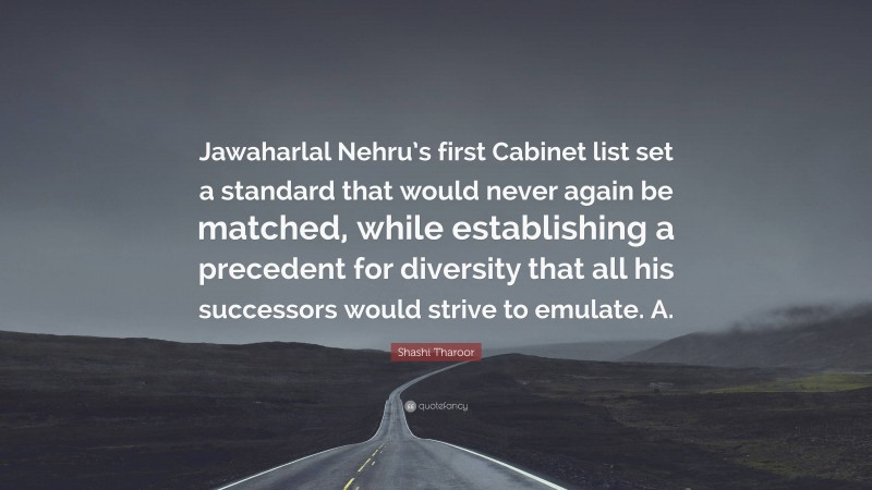 Shashi Tharoor Quote: “Jawaharlal Nehru’s first Cabinet list set a standard that would never again be matched, while establishing a precedent for diversity that all his successors would strive to emulate. A.”