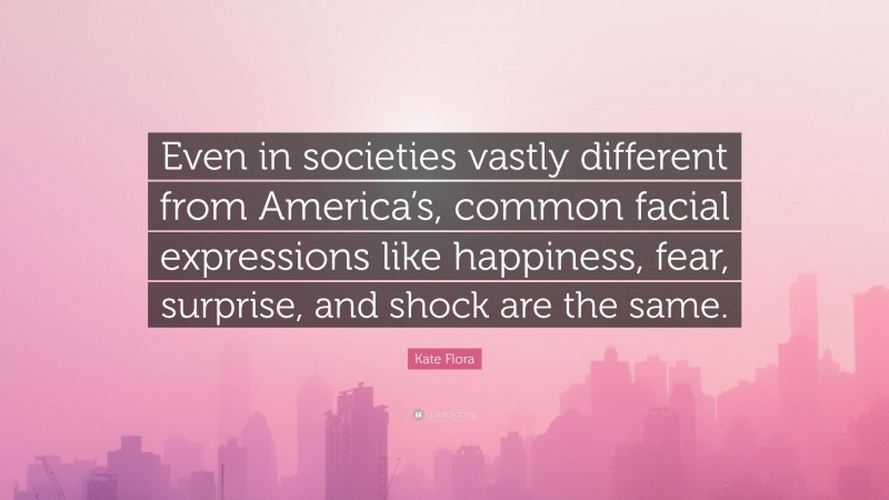 Kate Flora Quote: “Even in societies vastly different from America’s, common facial expressions like happiness, fear, surprise, and shock are the same.”