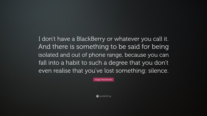 Viggo Mortensen Quote: “I don’t have a BlackBerry or whatever you call it. And there is something to be said for being isolated and out of phone range, because you can fall into a habit to such a degree that you don’t even realise that you’ve lost something: silence.”