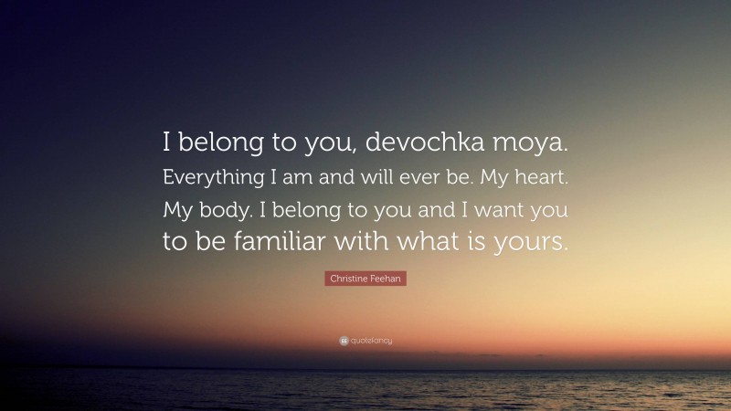 Christine Feehan Quote: “I belong to you, devochka moya. Everything I am and will ever be. My heart. My body. I belong to you and I want you to be familiar with what is yours.”