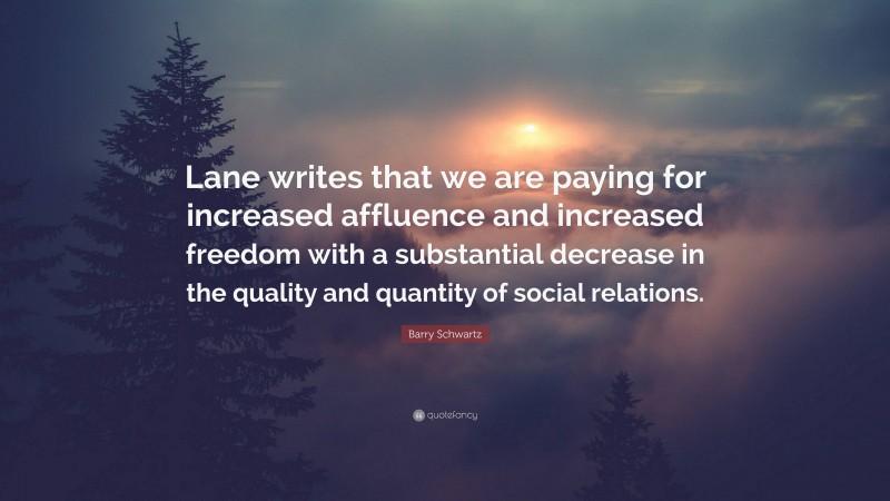 Barry Schwartz Quote: “Lane writes that we are paying for increased affluence and increased freedom with a substantial decrease in the quality and quantity of social relations.”