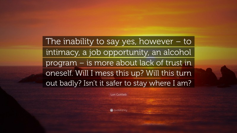 Lori Gottlieb Quote: “The inability to say yes, however – to intimacy, a job opportunity, an alcohol program – is more about lack of trust in oneself. Will I mess this up? Will this turn out badly? Isn’t it safer to stay where I am?”