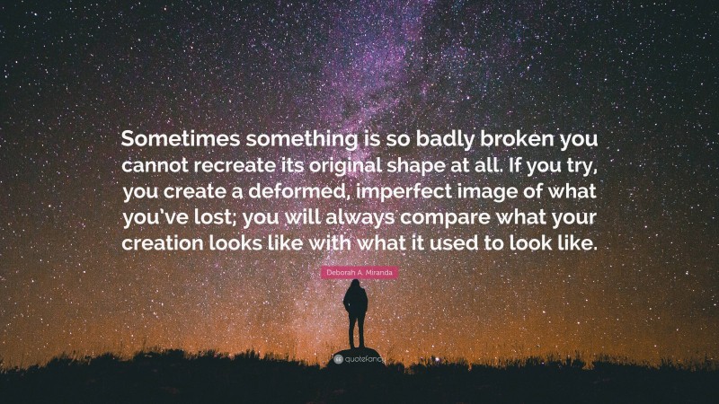 Deborah A. Miranda Quote: “Sometimes something is so badly broken you cannot recreate its original shape at all. If you try, you create a deformed, imperfect image of what you’ve lost; you will always compare what your creation looks like with what it used to look like.”