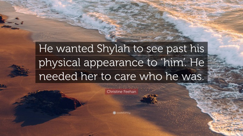 Christine Feehan Quote: “He wanted Shylah to see past his physical appearance to ‘him’. He needed her to care who he was.”