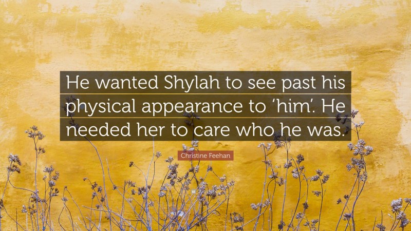 Christine Feehan Quote: “He wanted Shylah to see past his physical appearance to ‘him’. He needed her to care who he was.”