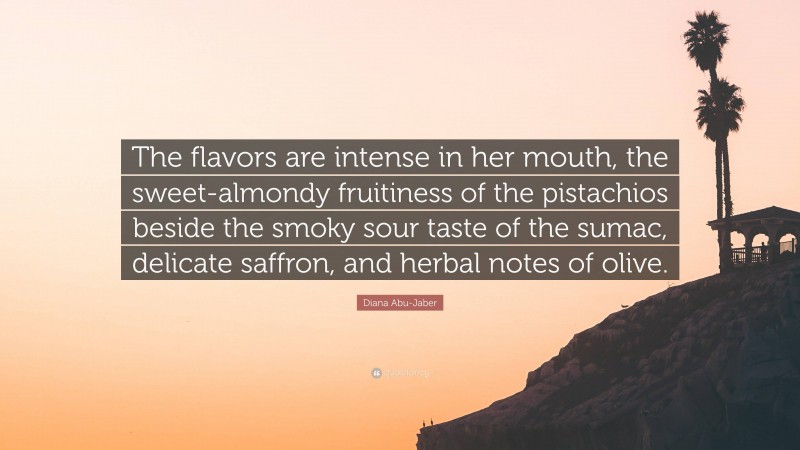 Diana Abu-Jaber Quote: “The flavors are intense in her mouth, the sweet-almondy fruitiness of the pistachios beside the smoky sour taste of the sumac, delicate saffron, and herbal notes of olive.”
