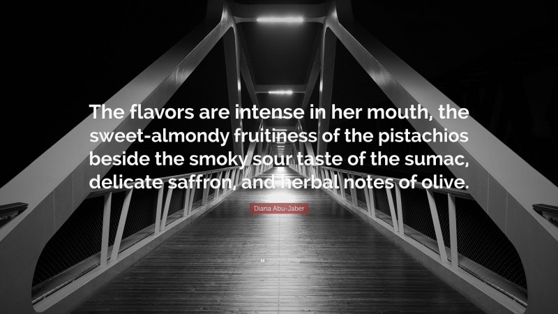Diana Abu-Jaber Quote: “The flavors are intense in her mouth, the sweet-almondy fruitiness of the pistachios beside the smoky sour taste of the sumac, delicate saffron, and herbal notes of olive.”