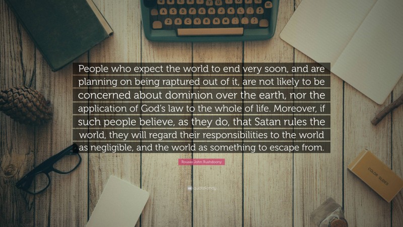 Rousas John Rushdoony Quote: “People who expect the world to end very soon, and are planning on being raptured out of it, are not likely to be concerned about dominion over the earth, nor the application of God’s law to the whole of life. Moreover, if such people believe, as they do, that Satan rules the world, they will regard their responsibilities to the world as negligible, and the world as something to escape from.”