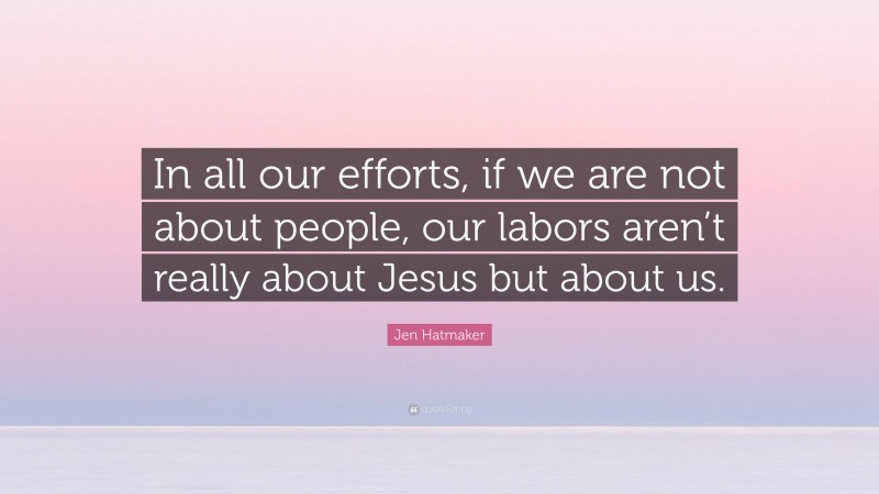 Jen Hatmaker Quote: “In all our efforts, if we are not about people, our labors aren’t really about Jesus but about us.”