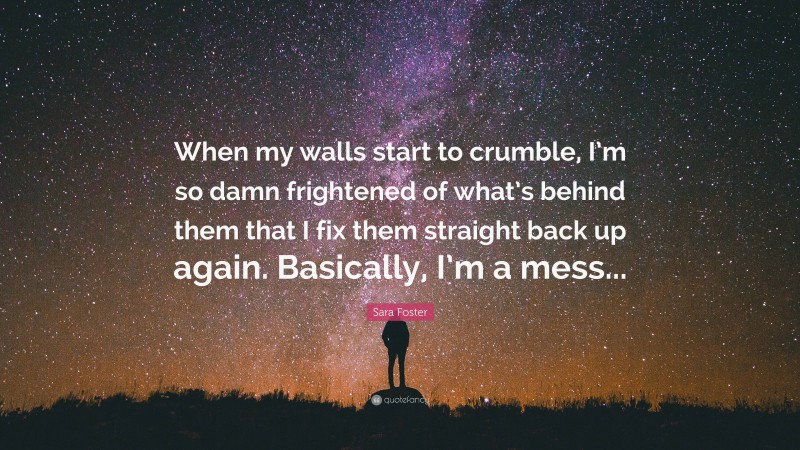 Sara Foster Quote: “When my walls start to crumble, I’m so damn frightened of what’s behind them that I fix them straight back up again. Basically, I’m a mess...”