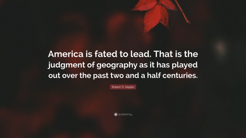 Robert D. Kaplan Quote: “America is fated to lead. That is the judgment of geography as it has played out over the past two and a half centuries.”