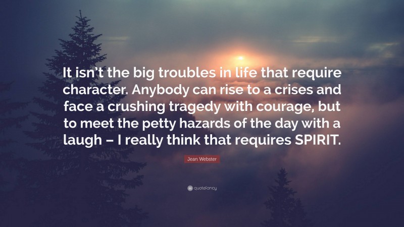 Jean Webster Quote: “It isn’t the big troubles in life that require character. Anybody can rise to a crises and face a crushing tragedy with courage, but to meet the petty hazards of the day with a laugh – I really think that requires SPIRIT.”