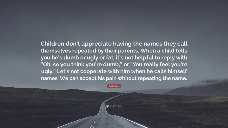 Adele Faber Quote: “Children don’t appreciate having the names they call themselves repeated by their parents. When a child tells you he’s dumb or ugly or fat, it’s not helpful to reply with “Oh, so you think you’re dumb,” or “You really feel you’re ugly.” Let’s not cooperate with him when he calls himself names. We can accept his pain without repeating the name.”