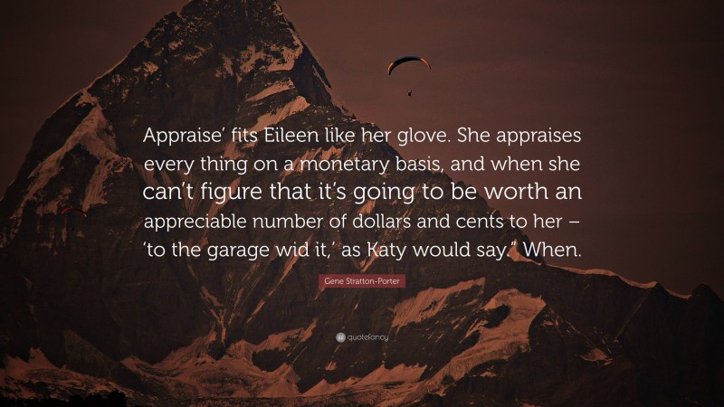 Gene Stratton-Porter Quote: “Appraise’ fits Eileen like her glove. She appraises every thing on a monetary basis, and when she can’t figure that it’s going to be worth an appreciable number of dollars and cents to her – ‘to the garage wid it,’ as Katy would say.” When.”